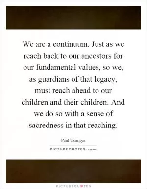 We are a continuum. Just as we reach back to our ancestors for our fundamental values, so we, as guardians of that legacy, must reach ahead to our children and their children. And we do so with a sense of sacredness in that reaching Picture Quote #1