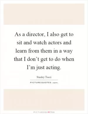 As a director, I also get to sit and watch actors and learn from them in a way that I don’t get to do when I’m just acting Picture Quote #1