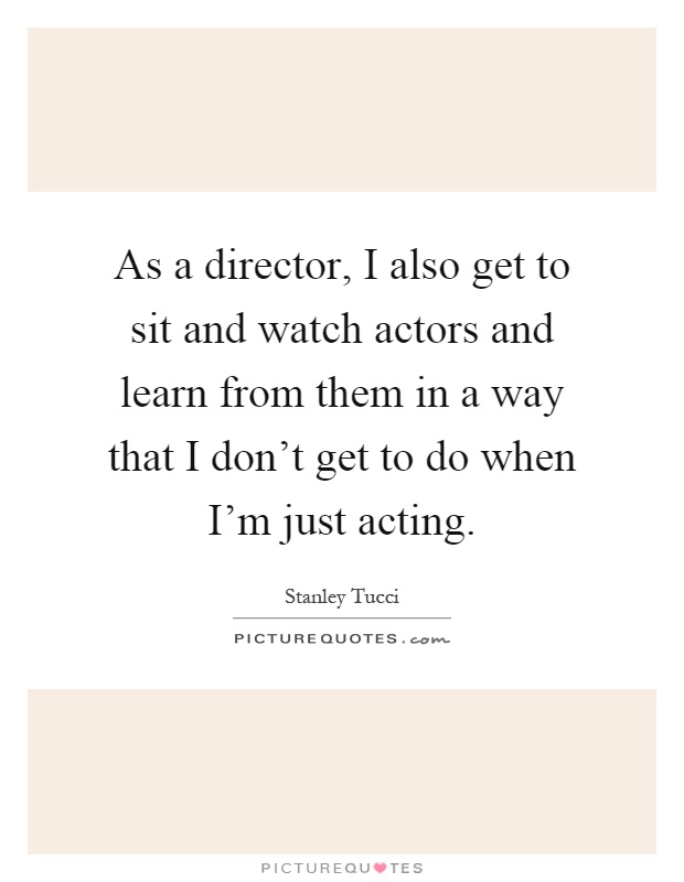 As a director, I also get to sit and watch actors and learn from them in a way that I don't get to do when I'm just acting Picture Quote #1