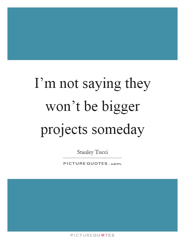 I'm not saying they won't be bigger projects someday Picture Quote #1