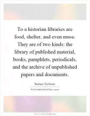 To a historian libraries are food, shelter, and even muse. They are of two kinds: the library of published material, books, pamphlets, periodicals, and the archive of unpublished papers and documents Picture Quote #1