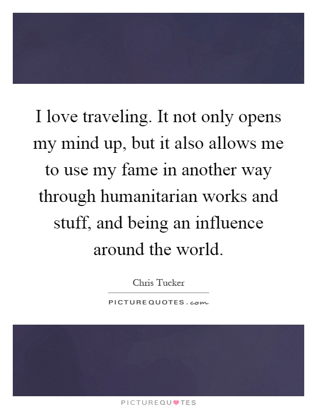 I love traveling. It not only opens my mind up, but it also allows me to use my fame in another way through humanitarian works and stuff, and being an influence around the world Picture Quote #1