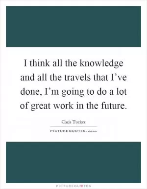 I think all the knowledge and all the travels that I’ve done, I’m going to do a lot of great work in the future Picture Quote #1