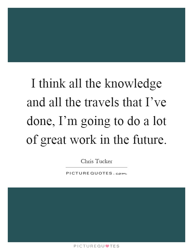 I think all the knowledge and all the travels that I've done, I'm going to do a lot of great work in the future Picture Quote #1