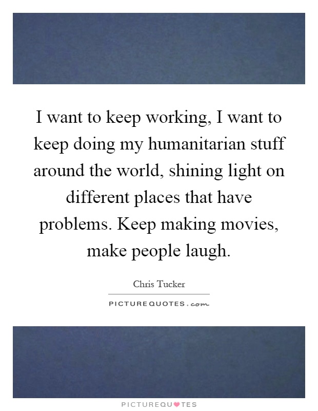 I want to keep working, I want to keep doing my humanitarian stuff around the world, shining light on different places that have problems. Keep making movies, make people laugh Picture Quote #1