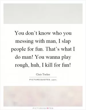 You don’t know who you messing with man, I slap people for fun. That’s what I do man! You wanna play rough, huh, I kill for fun! Picture Quote #1