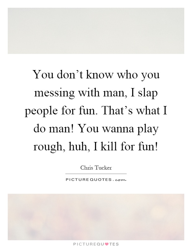 You don't know who you messing with man, I slap people for fun. That's what I do man! You wanna play rough, huh, I kill for fun! Picture Quote #1