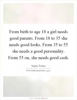 From birth to age 18 a girl needs good parents. From 18 to 35 she needs good looks. From 35 to 55 she needs a good personality. From 55 on, she needs good cash Picture Quote #1