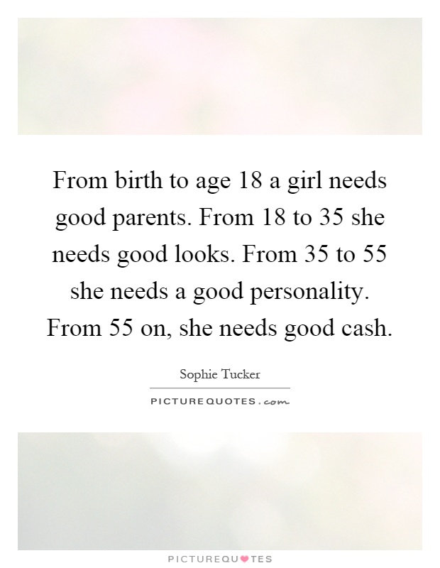 From birth to age 18 a girl needs good parents. From 18 to 35 she needs good looks. From 35 to 55 she needs a good personality. From 55 on, she needs good cash Picture Quote #1