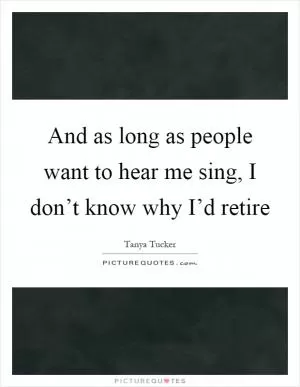 And as long as people want to hear me sing, I don’t know why I’d retire Picture Quote #1