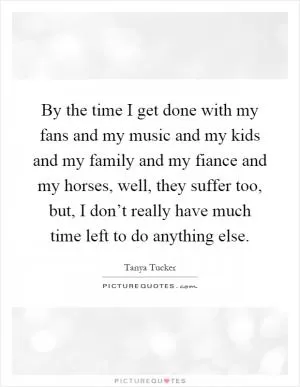 By the time I get done with my fans and my music and my kids and my family and my fiance and my horses, well, they suffer too, but, I don’t really have much time left to do anything else Picture Quote #1