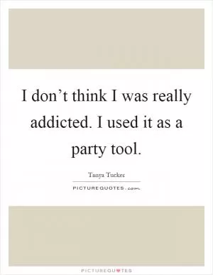 I don’t think I was really addicted. I used it as a party tool Picture Quote #1