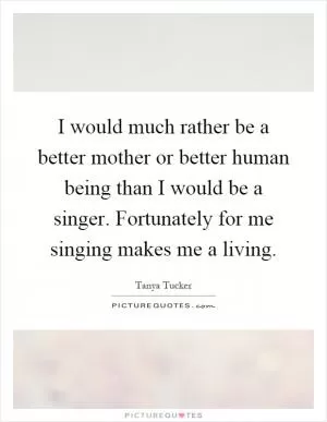 I would much rather be a better mother or better human being than I would be a singer. Fortunately for me singing makes me a living Picture Quote #1