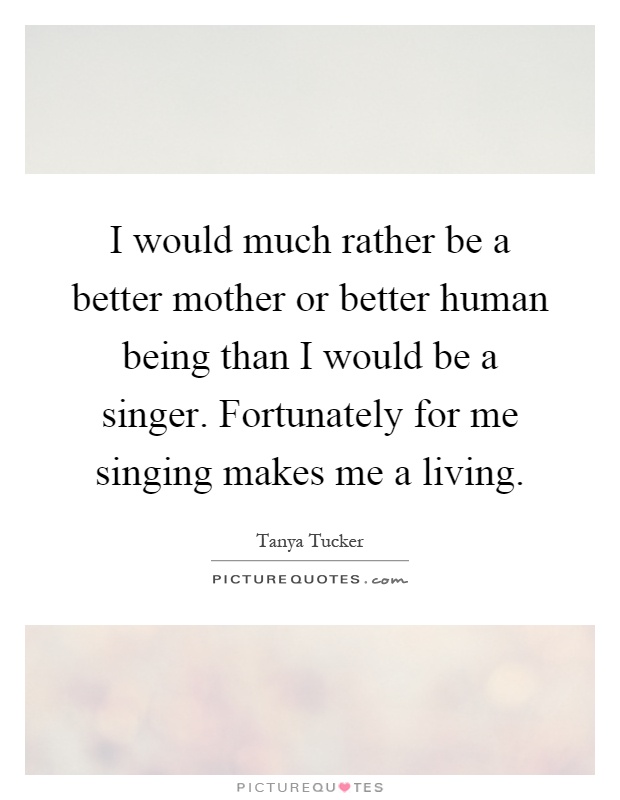 I would much rather be a better mother or better human being than I would be a singer. Fortunately for me singing makes me a living Picture Quote #1