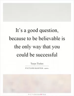 It’s a good question, because to be believable is the only way that you could be successful Picture Quote #1