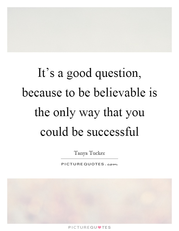It's a good question, because to be believable is the only way that you could be successful Picture Quote #1