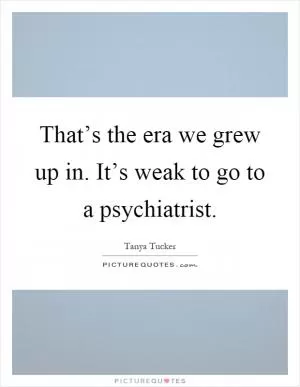 That’s the era we grew up in. It’s weak to go to a psychiatrist Picture Quote #1