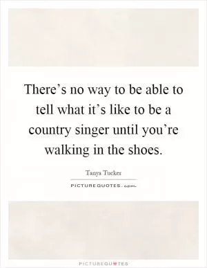 There’s no way to be able to tell what it’s like to be a country singer until you’re walking in the shoes Picture Quote #1