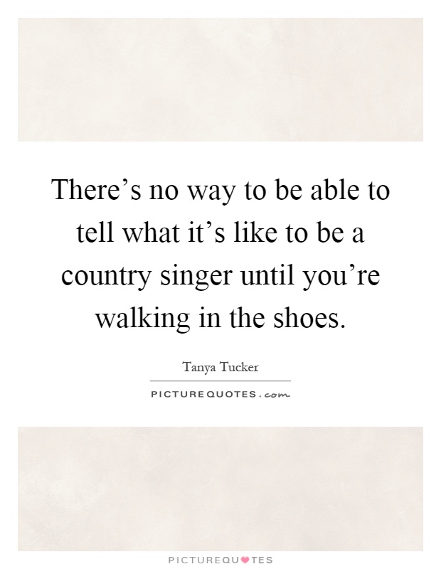 There's no way to be able to tell what it's like to be a country singer until you're walking in the shoes Picture Quote #1