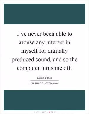 I’ve never been able to arouse any interest in myself for digitally produced sound, and so the computer turns me off Picture Quote #1