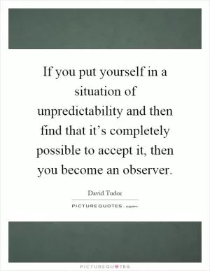 If you put yourself in a situation of unpredictability and then find that it’s completely possible to accept it, then you become an observer Picture Quote #1