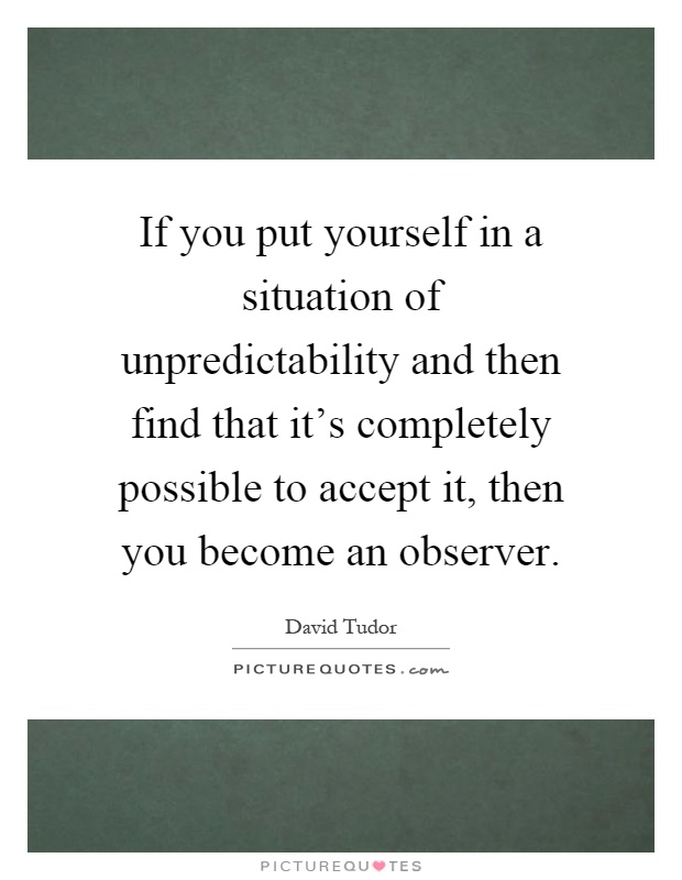 If you put yourself in a situation of unpredictability and then find that it's completely possible to accept it, then you become an observer Picture Quote #1