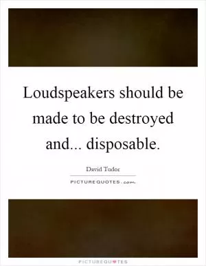 Loudspeakers should be made to be destroyed and... disposable Picture Quote #1
