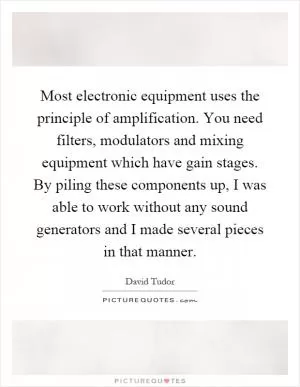 Most electronic equipment uses the principle of amplification. You need filters, modulators and mixing equipment which have gain stages. By piling these components up, I was able to work without any sound generators and I made several pieces in that manner Picture Quote #1