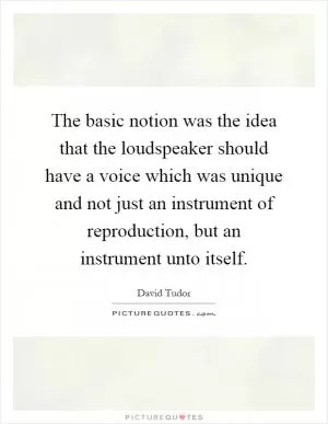 The basic notion was the idea that the loudspeaker should have a voice which was unique and not just an instrument of reproduction, but an instrument unto itself Picture Quote #1