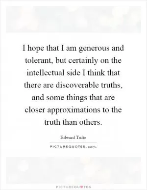 I hope that I am generous and tolerant, but certainly on the intellectual side I think that there are discoverable truths, and some things that are closer approximations to the truth than others Picture Quote #1