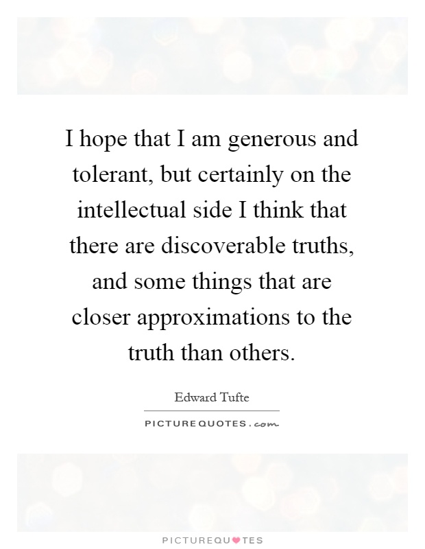 I hope that I am generous and tolerant, but certainly on the intellectual side I think that there are discoverable truths, and some things that are closer approximations to the truth than others Picture Quote #1