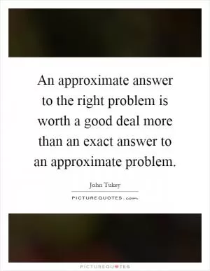 An approximate answer to the right problem is worth a good deal more than an exact answer to an approximate problem Picture Quote #1