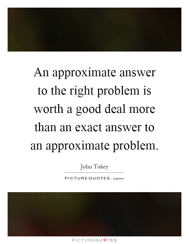 An approximate answer to the right problem is worth a good deal more than an exact answer to an approximate problem Picture Quote #1