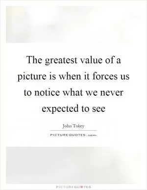 The greatest value of a picture is when it forces us to notice what we never expected to see Picture Quote #1