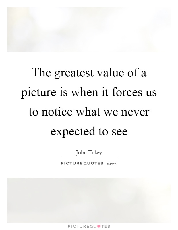 The greatest value of a picture is when it forces us to notice what we never expected to see Picture Quote #1