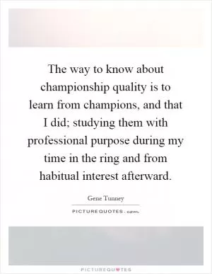 The way to know about championship quality is to learn from champions, and that I did; studying them with professional purpose during my time in the ring and from habitual interest afterward Picture Quote #1