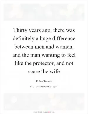 Thirty years ago, there was definitely a huge difference between men and women, and the man wanting to feel like the protector, and not scare the wife Picture Quote #1