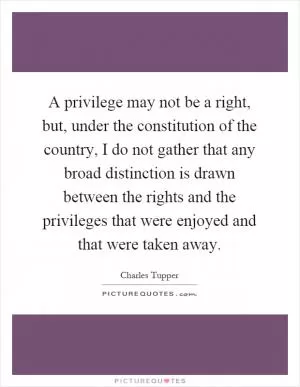 A privilege may not be a right, but, under the constitution of the country, I do not gather that any broad distinction is drawn between the rights and the privileges that were enjoyed and that were taken away Picture Quote #1