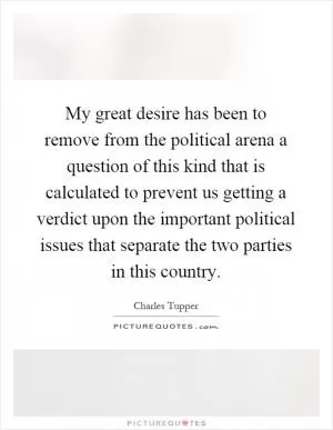 My great desire has been to remove from the political arena a question of this kind that is calculated to prevent us getting a verdict upon the important political issues that separate the two parties in this country Picture Quote #1