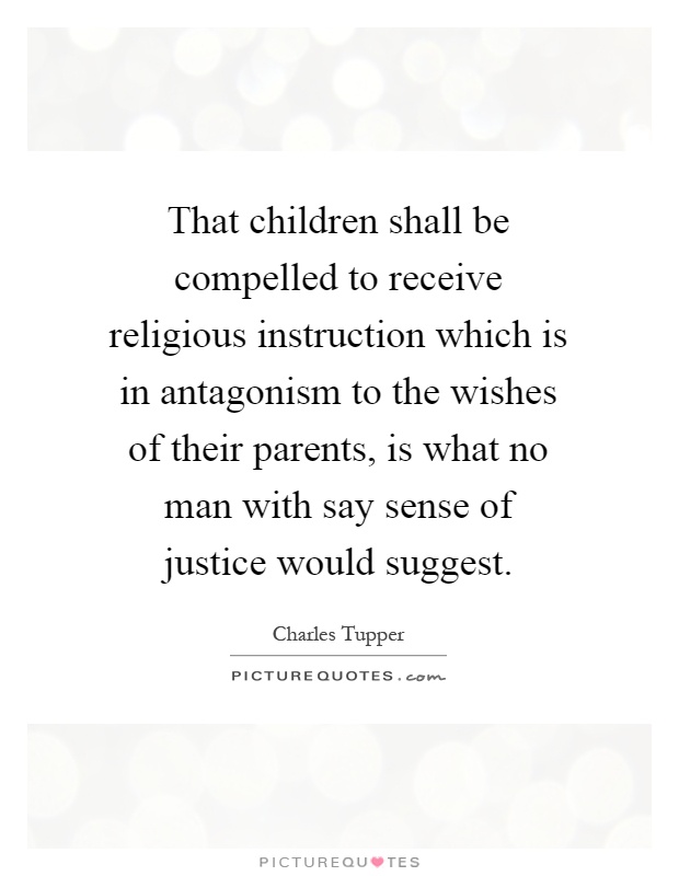 That children shall be compelled to receive religious instruction which is in antagonism to the wishes of their parents, is what no man with say sense of justice would suggest Picture Quote #1