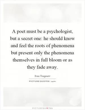 A poet must be a psychologist, but a secret one: he should know and feel the roots of phenomena but present only the phenomena themselves in full bloom or as they fade away Picture Quote #1