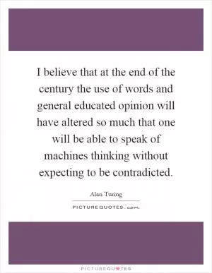 I believe that at the end of the century the use of words and general educated opinion will have altered so much that one will be able to speak of machines thinking without expecting to be contradicted Picture Quote #1