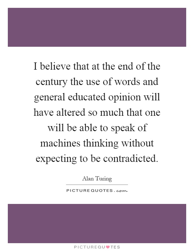 I believe that at the end of the century the use of words and general educated opinion will have altered so much that one will be able to speak of machines thinking without expecting to be contradicted Picture Quote #1