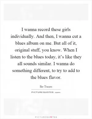I wanna record these girls individually. And then, I wanna cut a blues album on me. But all of it, original stuff, you know. When I listen to the blues today, it’s like they all sounds similar. I wanna do something different, to try to add to the blues flavor Picture Quote #1