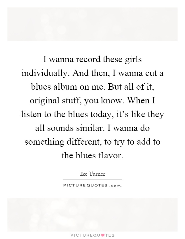 I wanna record these girls individually. And then, I wanna cut a blues album on me. But all of it, original stuff, you know. When I listen to the blues today, it's like they all sounds similar. I wanna do something different, to try to add to the blues flavor Picture Quote #1