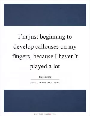 I’m just beginning to develop callouses on my fingers, because I haven’t played a lot Picture Quote #1
