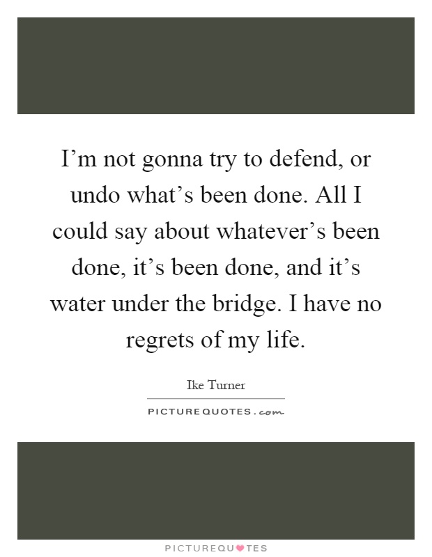 I'm not gonna try to defend, or undo what's been done. All I could say about whatever's been done, it's been done, and it's water under the bridge. I have no regrets of my life Picture Quote #1