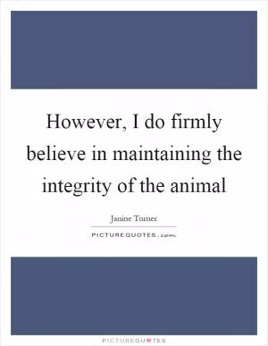 However, I do firmly believe in maintaining the integrity of the animal Picture Quote #1
