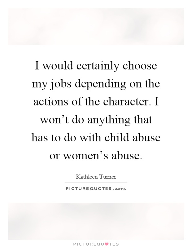 I would certainly choose my jobs depending on the actions of the character. I won't do anything that has to do with child abuse or women's abuse Picture Quote #1