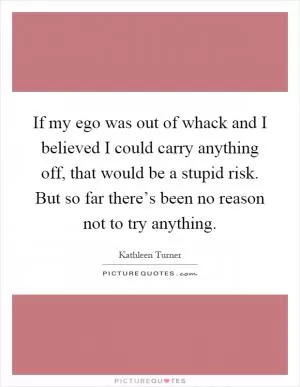 If my ego was out of whack and I believed I could carry anything off, that would be a stupid risk. But so far there’s been no reason not to try anything Picture Quote #1